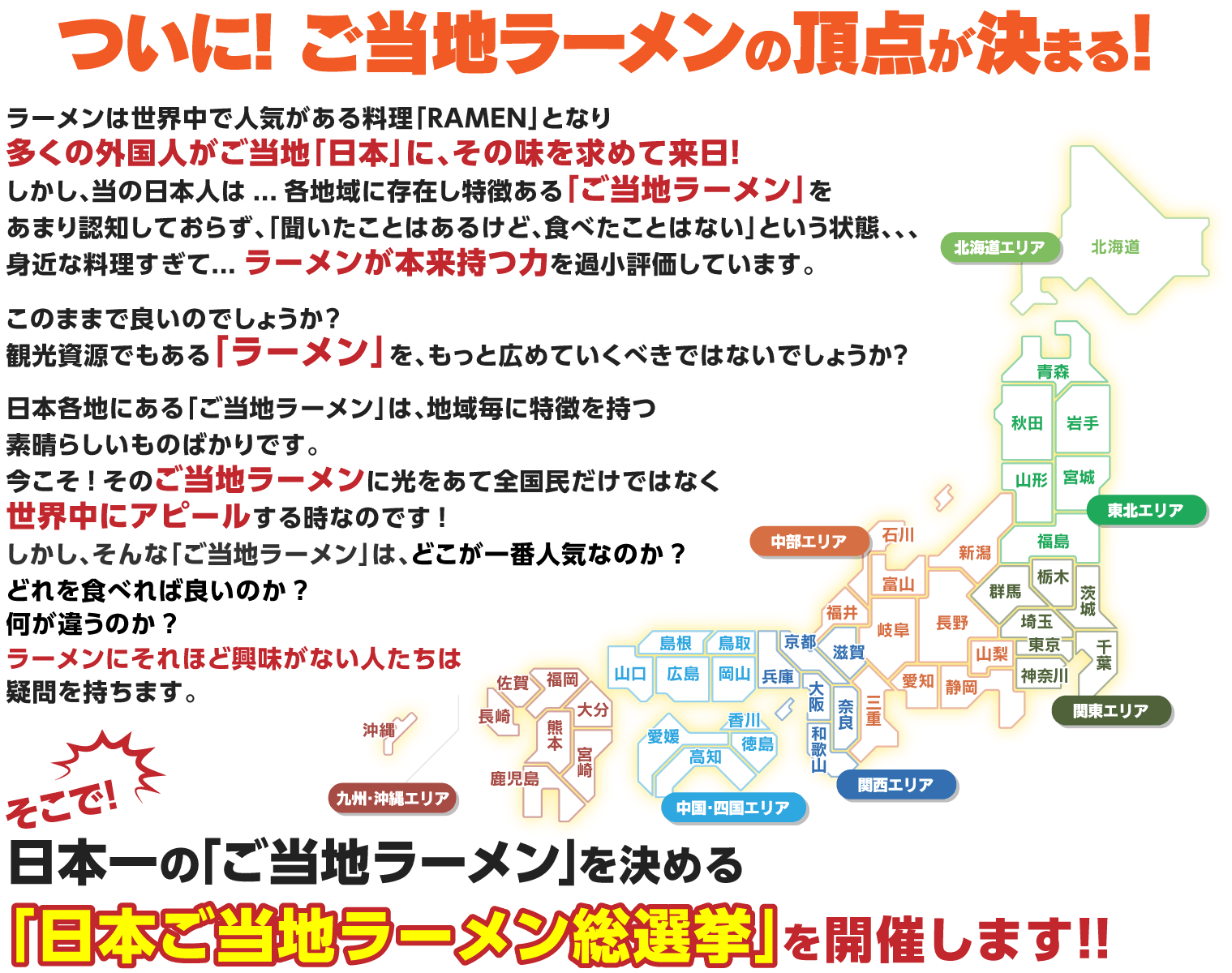 ついに! ご当地ラーメンの頂点が決まる! ラーメンは世界中で人気がある料理「RAMEN」となり多くの外国人がご当地「日本」に、その味を求めて来日!しかし、当の日本人は...各地域に存在し特徴ある「ご当地ラーメン」に興味を示さず「聞いたことはあるけど、食べたことはない」という状態。身近な料理すぎて...ラーメンが本来持つ力を過小評価しています。このままで良いのでしょうか?観光資源でもある「ラーメン」を、もっと広めていくべきではないでしょうか?日本各地にある「ご当地ラーメン」は、地域毎に特徴を持つ素晴らしいものばかりです。今こそ!そのご当地ラーメンに光をあて全国民だけではなく世界中にアピールする時なのです!しかし、そんな「ご当地ラーメン」は、どこが一番美味しいのか?どれを食べれば良いのか? 何が違うのか? ラーメンにそれほど興味がない人たちは疑問を持ちます。そこで!日本一の「ご当地ラーメン」を決める 日本ご当地ラーメンGP開催!!!